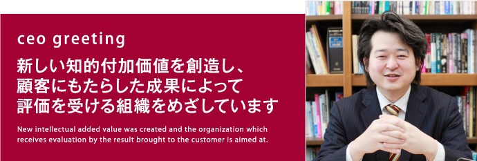 新しい知的付加価値を創造し、顧客にもたらした成果によって評価を受ける組織をめざしています